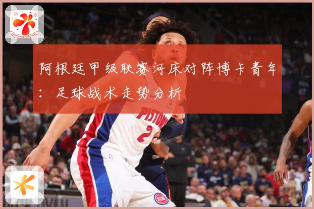 阿根廷甲级联赛河床对阵博卡青年：足球战术走势分析