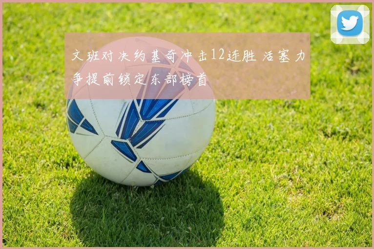 文班对决约基奇冲击12连胜 活塞力争提前锁定东部榜首