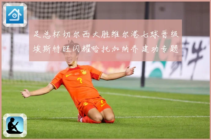 足总杯切尔西大胜维尔港七球晋级埃斯特旺闪耀哈托加纳乔建功专题观察