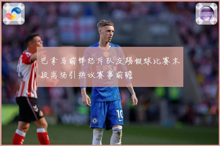 巴拿马前锋怒斥队友踢假球比赛末段离场引热议赛事前瞻