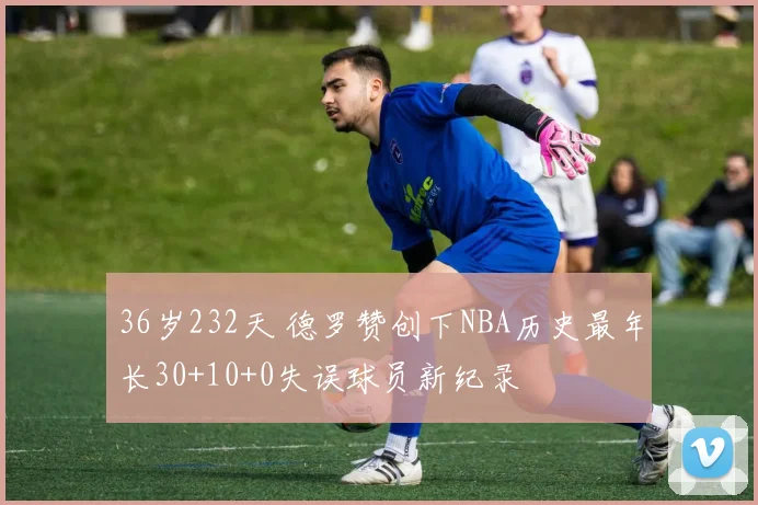 36岁232天 德罗赞创下NBA历史最年长30+10+0失误球员新纪录