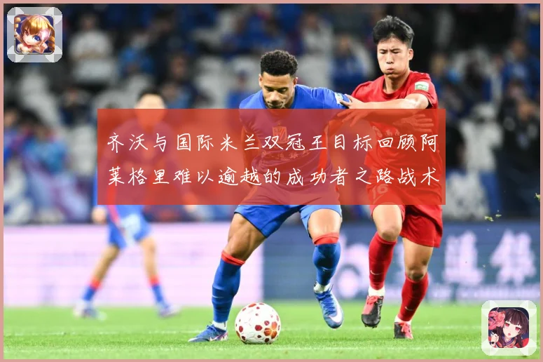 齐沃与国际米兰双冠王目标回顾阿莱格里难以逾越的成功者之路战术观察