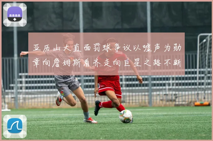 亚历山大直面罚球争议以嘘声为勋章向詹姆斯看齐走向巨星之路不断