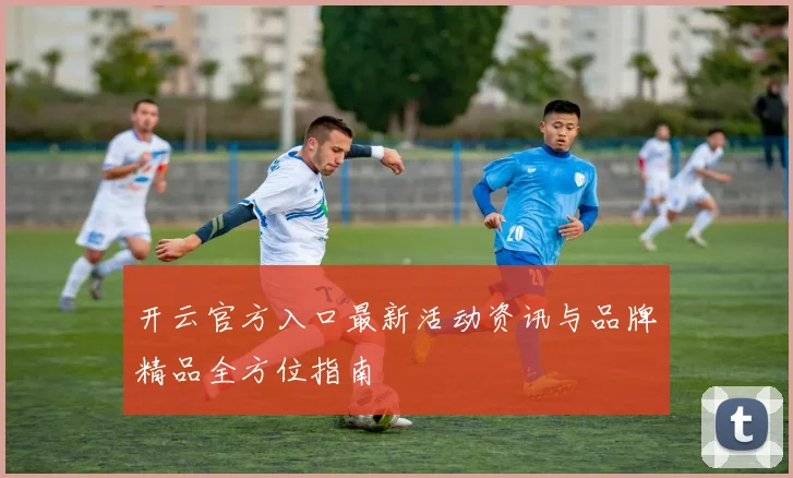 开云官方入口最新活动资讯与品牌精品全方位指南