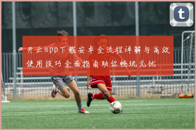 开云app下载安卓全流程详解与高效使用技巧全面指南助你畅玩无忧