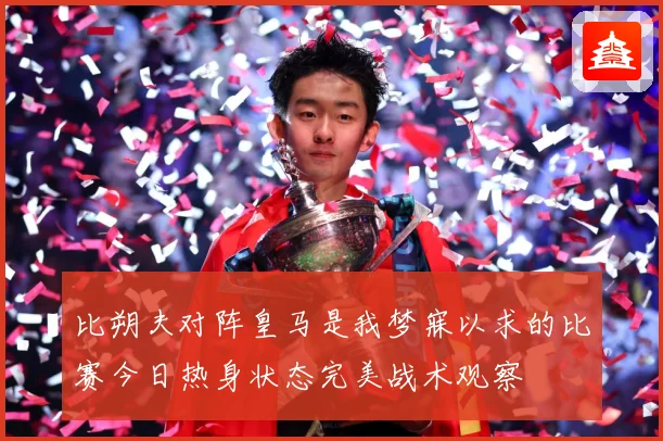 比朔夫对阵皇马是我梦寐以求的比赛今日热身状态完美战术观察