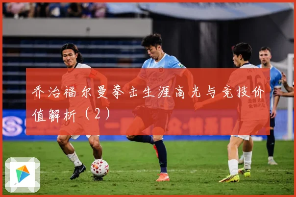 乔治福尔曼拳击生涯高光与竞技价值解析（2）