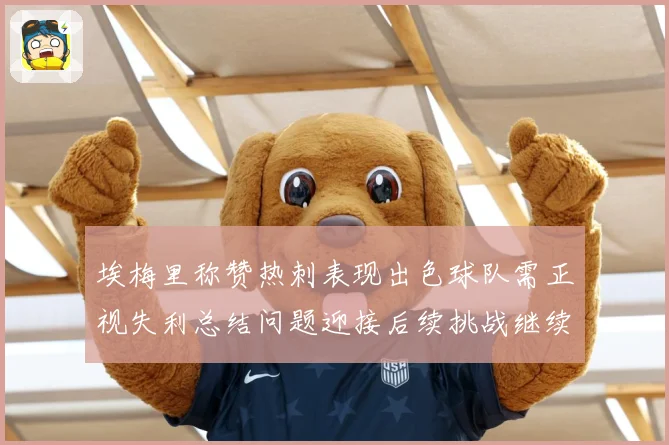 埃梅里称赞热刺表现出色球队需正视失利总结问题迎接后续挑战继续成长观察